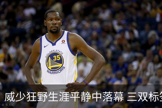威少狂野生涯平静中落幕 三双标签成就他也禁锢了他