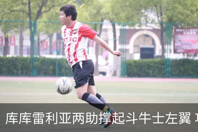 库库雷利亚两助撑起斗牛士左翼 攻防俱佳皇马淘到珍宝