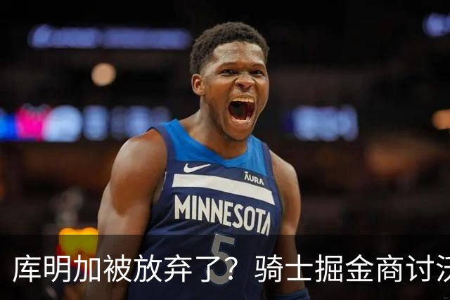 库明加被放弃了？骑士掘金商讨沃特森交易，方案细节浮出水面