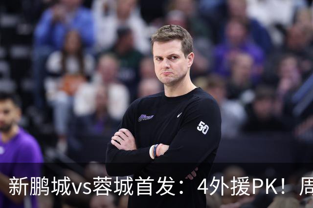 新鹏城vs蓉城首发：4外援PK！周定洋、拜合拉木战旧主 费利佩替补