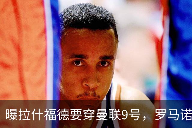 曝拉什福德要穿曼联9号，罗马诺删除14号报道！谢什科或维持30号