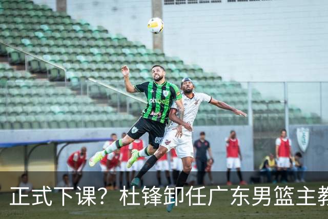 正式下课？杜锋卸任广东男篮主教练，未来或接替郭士强成男篮新帅