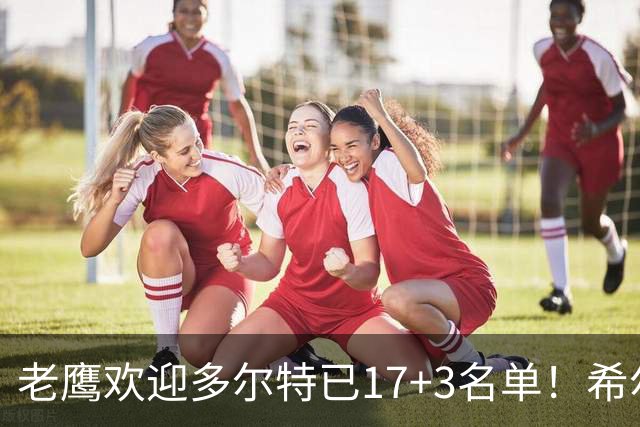 老鹰欢迎多尔特已17+3名单！希尔德盖伊或遭清理 4交易后硬实力反降？