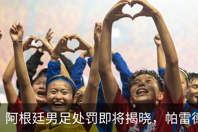 阿根廷男足处罚即将揭晓，帕雷德斯面临严厉惩罚